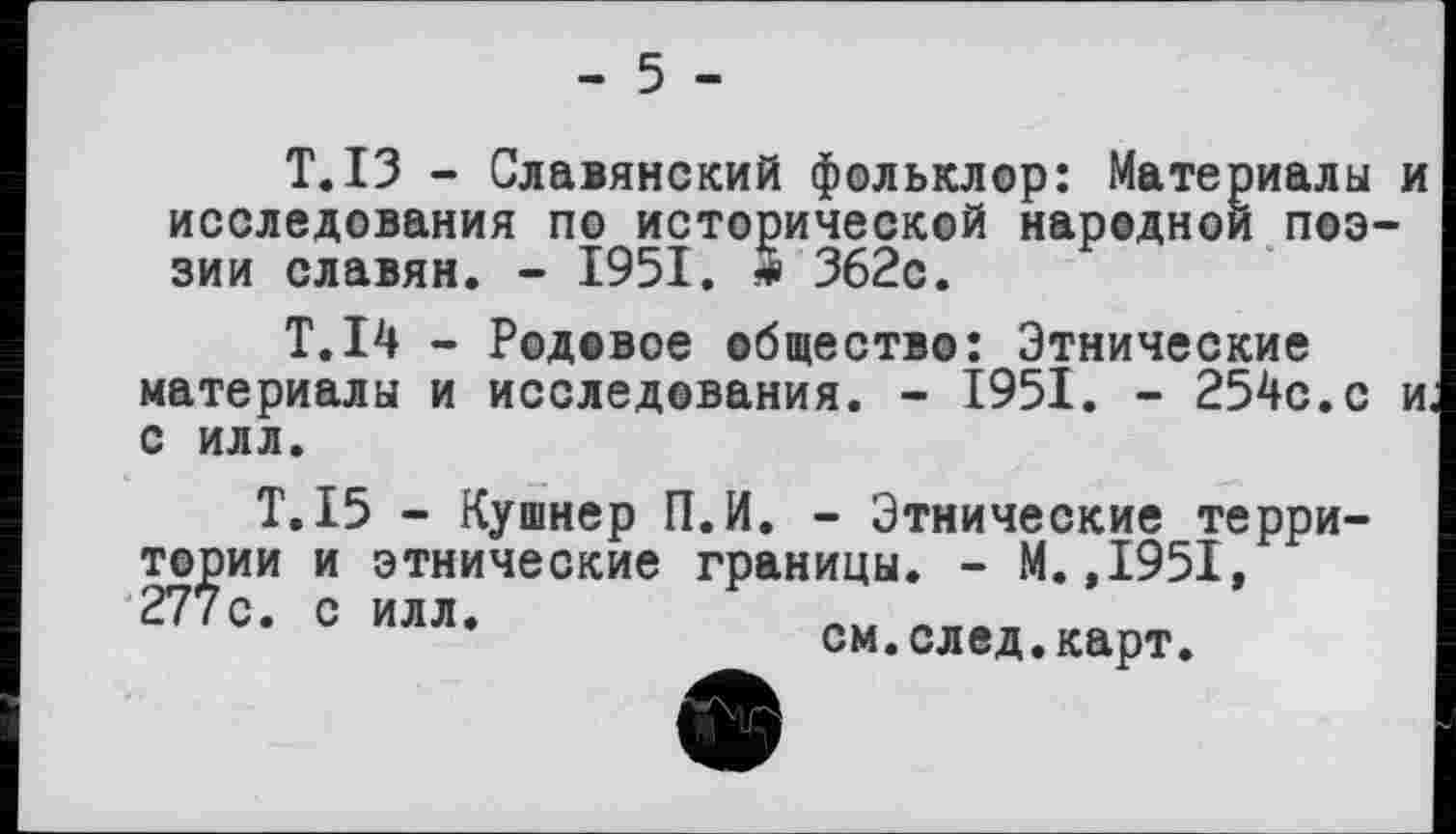 ﻿- 5 -
Т.ІЗ - Славянский фольклор: Материалы и исследования по исторической народной поэзии славян. - 1951. Ž 362с.
Т.І4 - Родовое общество: Этнические материалы и исследования. - 1951. - 254с.с и с илл.
Т.15 - Кушнер П.И. - Этнические территории и этнические границы. - М.,1951, 277с. с илл.	__вп
см.след.карт.